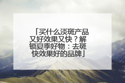 买什么淡斑产品又好效果又快？解锁夏季好物：去斑快效果好的品牌