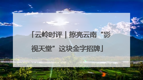 云岭时评｜擦亮云南“影视天堂”这块金字招牌