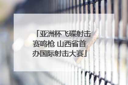 亚洲杯飞碟射击赛鸣枪 山西省首办国际射击大赛