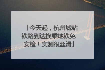 今天起，杭州城站铁路到达换乘地铁免安检！实测很丝滑