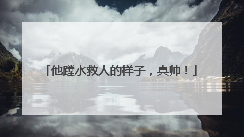 他蹚水救人的样子，真帅！