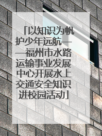 以知识为帆护少年远航——福州市水路运输事业发展中心开展水上交通安全知识进校园活动