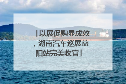 以展促购显成效，湖南汽车巡展益阳站完美收官