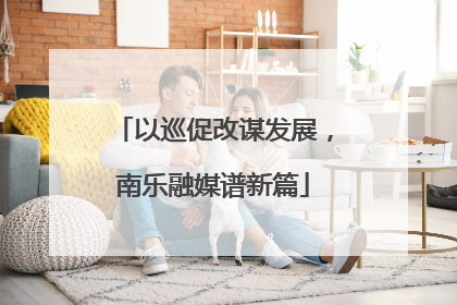 以巡促改谋发展，南乐融媒谱新篇