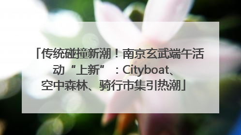 传统碰撞新潮！南京玄武端午活动“上新”：Cityboat、空中森林、骑行市集引热潮