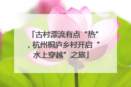 古村漂流有点“热”，杭州桐庐乡村开启“水上穿越”之旅