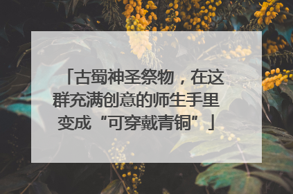 古蜀神圣祭物，在这群充满创意的师生手里变成“可穿戴青铜”