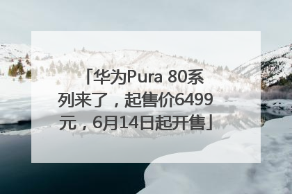 华为Pura 80系列来了，起售价6499元，6月14日起开售