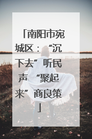 南阳市宛城区：“沉下去”听民声 “聚起来”商良策
