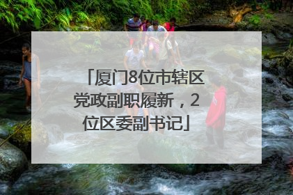 厦门8位市辖区党政副职履新，2位区委副书记