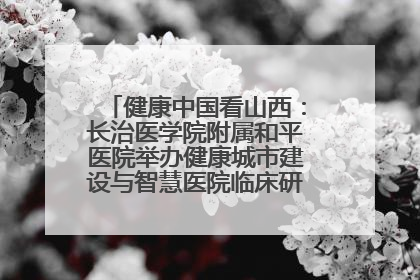 健康中国看山西：长治医学院附属和平医院举办健康城市建设与智慧医院临床研究能力提升交流会