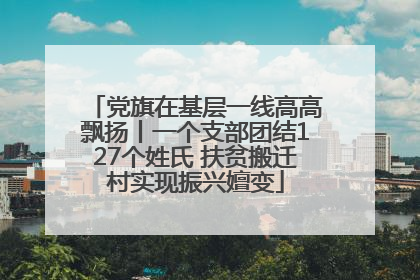 党旗在基层一线高高飘扬丨一个支部团结127个姓氏 扶贫搬迁村实现振兴嬗变