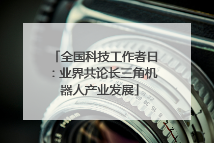 全国科技工作者日：业界共论长三角机器人产业发展