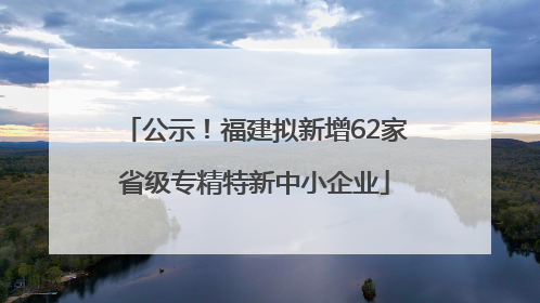 公示！福建拟新增62家省级专精特新中小企业
