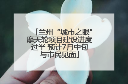 兰州“城市之眼”摩天轮项目建设进度过半 预计7月中旬与市民见面
