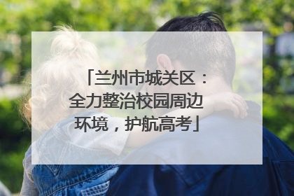 兰州市城关区：全力整治校园周边环境，护航高考
