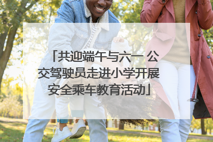 共迎端午与六一 公交驾驶员走进小学开展安全乘车教育活动