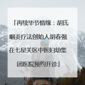 再续毕节情缘：胡氏咽炎疗法创始人胡春强在七星关区中医妇幼集团医院预约开诊