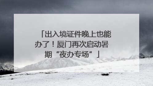 出入境证件晚上也能办了！厦门再次启动暑期“夜办专场”