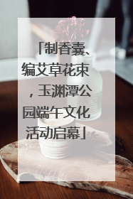 制香囊、编艾草花束，玉渊潭公园端午文化活动启幕