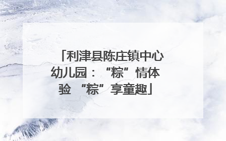 利津县陈庄镇中心幼儿园：“粽”情体验 “粽”享童趣