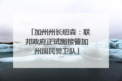 加州州长纽森：联邦政府正试图接管加州国民警卫队