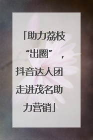 助力荔枝“出圈”，抖音达人团走进茂名助力营销