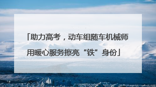 助力高考，动车组随车机械师用暖心服务擦亮“铁”身份