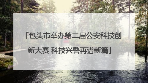 包头市举办第二届公安科技创新大赛 科技兴警再谱新篇