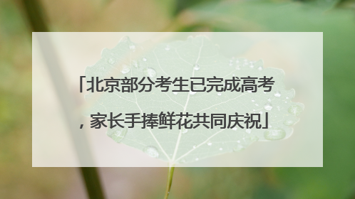 北京部分考生已完成高考，家长手捧鲜花共同庆祝