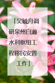 吴毓舟调研泉州白濑水利枢纽工程移民安置工作