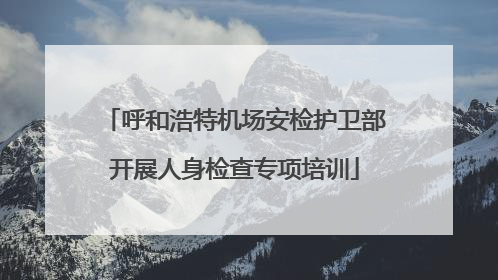呼和浩特机场安检护卫部开展人身检查专项培训