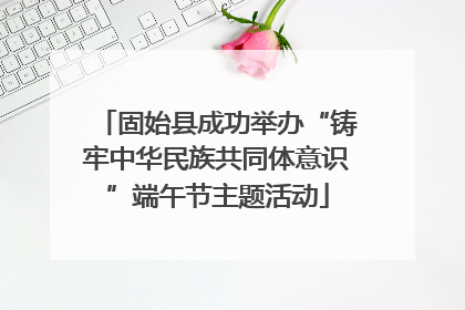 固始县成功举办“铸牢中华民族共同体意识”端午节主题活动