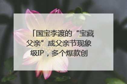国宝李渡的“宝藏父亲”成父亲节现象级IP，多个爆款创造数千万流量