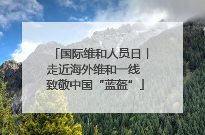 国际维和人员日丨走近海外维和一线 致敬中国“蓝盔”