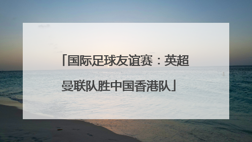 国际足球友谊赛：英超曼联队胜中国香港队