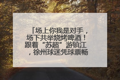 场上你我是对手，场下共举烧烤啤酒！跟着“苏超”游镇江，徐州球迷凭球票畅游名山胜景