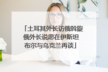 土耳其外长访俄斡旋 俄外长说愿在伊斯坦布尔与乌克兰再谈