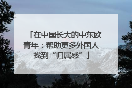 在中国长大的中东欧青年：帮助更多外国人找到“归属感”