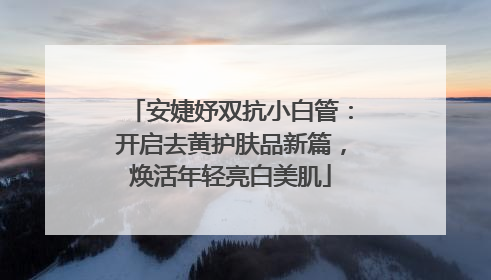 安婕妤双抗小白管：开启去黄护肤品新篇，焕活年轻亮白美肌