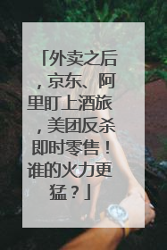 外卖之后，京东、阿里盯上酒旅，美团反杀即时零售！谁的火力更猛？