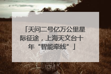 天问二号亿万公里星际征途，上海天文台十年“智能牵线”