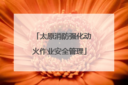 太原消防强化动火作业安全管理