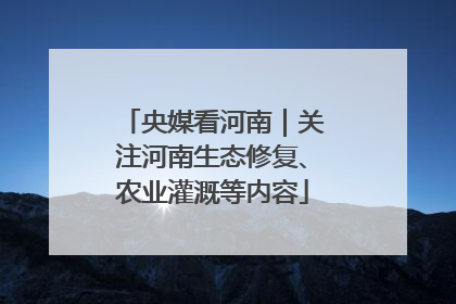 央媒看河南｜关注河南生态修复、农业灌溉等内容