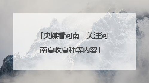 央媒看河南｜关注河南夏收夏种等内容