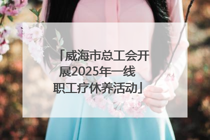 威海市总工会开展2025年一线职工疗休养活动