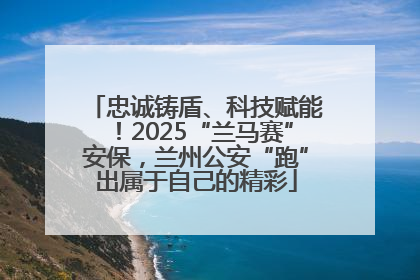 忠诚铸盾、科技赋能！2025“兰马赛”安保，兰州公安“跑”出属于自己的精彩