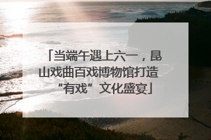 当端午遇上六一，昆山戏曲百戏博物馆打造“有戏”文化盛宴