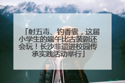 射五毒、钓香囊，这届小学生的端午比古装剧还会玩！长沙非遗进校园传承实践活动举行