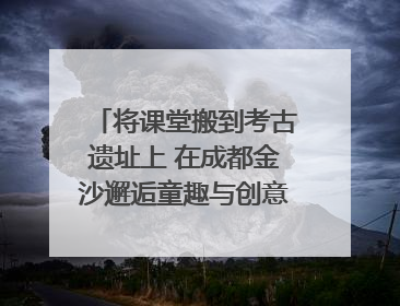 将课堂搬到考古遗址上 在成都金沙邂逅童趣与创意的青铜文化盛宴｜文化中国行